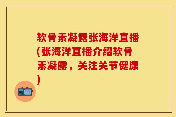 软骨素凝露张海洋直播(张海洋直播介绍软骨素凝露，关注关节健康)
