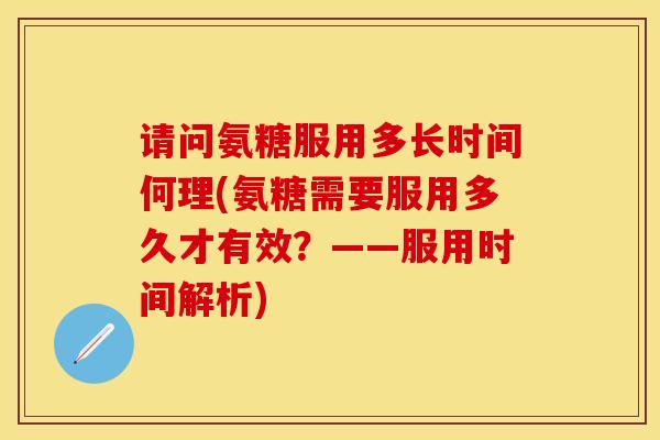 请问氨糖服用多长时间何理(氨糖需要服用多久才有效？——服用时间解析)