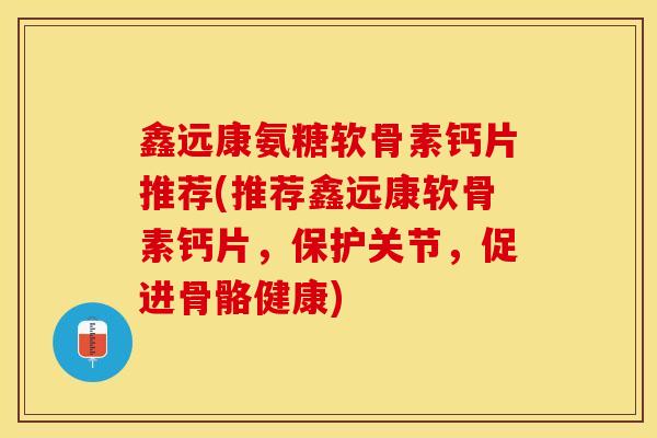鑫远康氨糖软骨素钙片推荐(推荐鑫远康软骨素钙片，保护关节，促进骨骼健康)