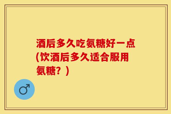 酒后多久吃氨糖好一点(饮酒后多久适合服用氨糖？)