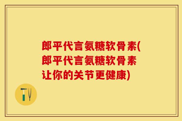 郎平代言氨糖软骨素(郎平代言氨糖软骨素 让你的关节更健康)