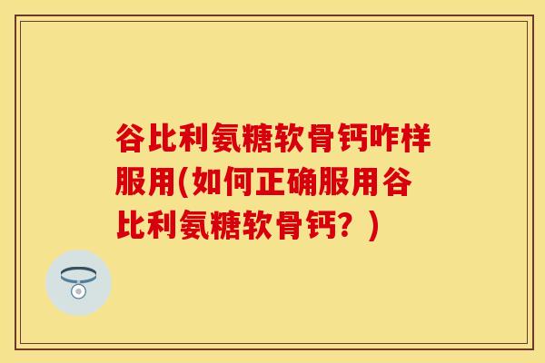 谷比利氨糖软骨钙咋样服用(如何正确服用谷比利氨糖软骨钙？)