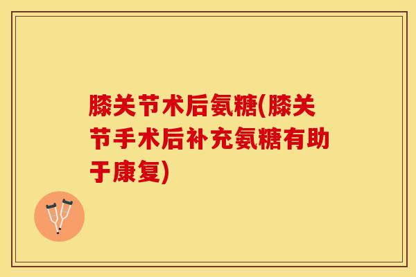 膝关节术后氨糖(膝关节手术后补充氨糖有助于康复)