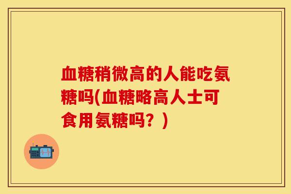 血糖稍微高的人能吃氨糖吗(血糖略高人士可食用氨糖吗？)
