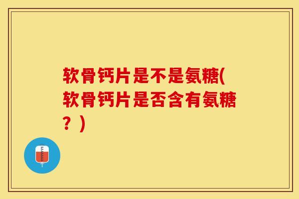 软骨钙片是不是氨糖(软骨钙片是否含有氨糖？)