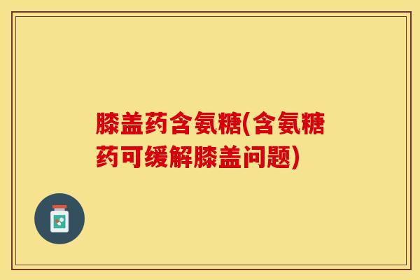 膝盖药含氨糖(含氨糖药可缓解膝盖问题)