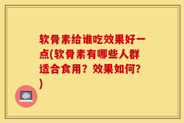 软骨素给谁吃效果好一点(软骨素有哪些人群适合食用？效果如何？)