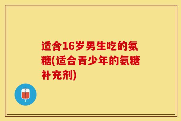 适合16岁男生吃的氨糖(适合青少年的氨糖补充剂)