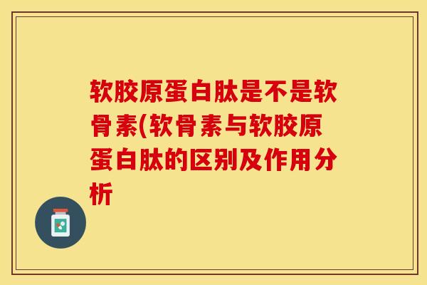 软胶原蛋白肽是不是软骨素(软骨素与软胶原蛋白肽的区别及作用分析