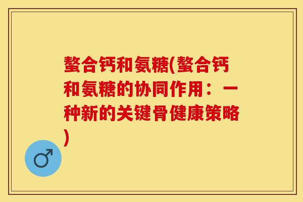 螯合钙和氨糖(螯合钙和氨糖的协同作用：一种新的关键骨健康策略)