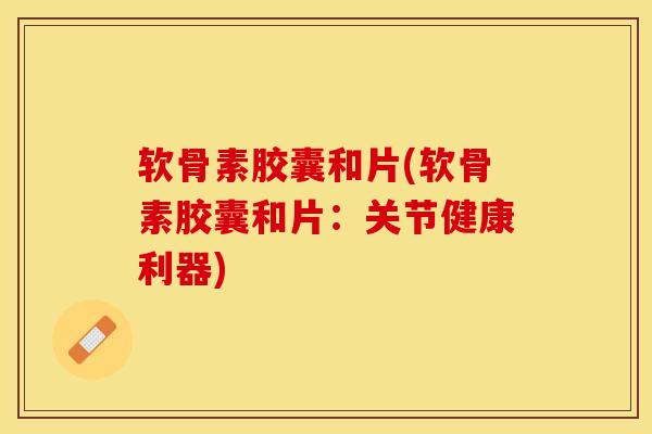 软骨素胶囊和片(软骨素胶囊和片：关节健康利器)