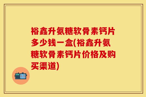 裕鑫升氨糖软骨素钙片多少钱一盒(裕鑫升氨糖软骨素钙片价格及购买渠道)