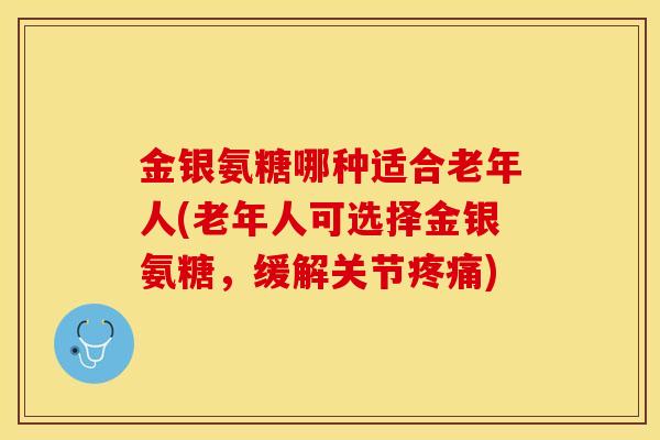 金银氨糖哪种适合老年人(老年人可选择金银氨糖，缓解关节疼痛)