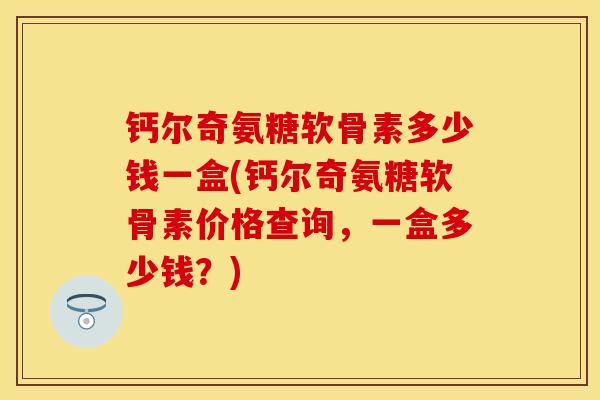钙尔奇氨糖软骨素多少钱一盒(钙尔奇氨糖软骨素价格查询，一盒多少钱？)