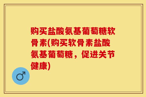购买盐酸氨基葡萄糖软骨素(购买软骨素盐酸氨基葡萄糖，促进关节健康)