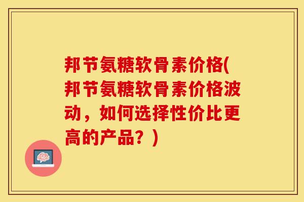 邦节氨糖软骨素价格(邦节氨糖软骨素价格波动，如何选择性价比更高的产品？)