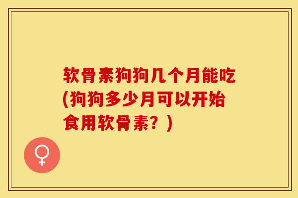 软骨素狗狗几个月能吃(狗狗多少月可以开始食用软骨素?)-第1张图片-关节保镖 软骨素狗狗几个月能吃(狗狗多少月可以开始食用软骨素?)-第1张图片-关节保镖