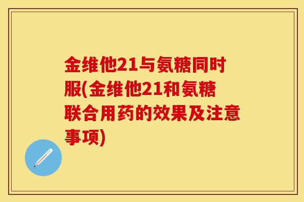 金维他21与氨糖同时服(金维他21和氨糖联合用药的效果及注意事项)