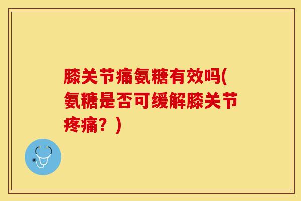 膝关节痛氨糖有效吗(氨糖是否可缓解膝关节疼痛？)