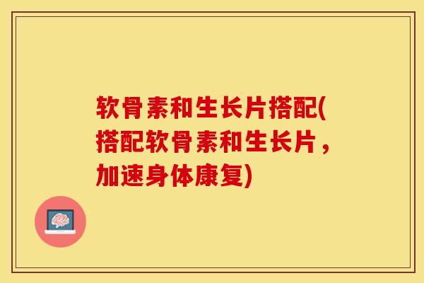 软骨素和生长片搭配(搭配软骨素和生长片，加速身体康复)