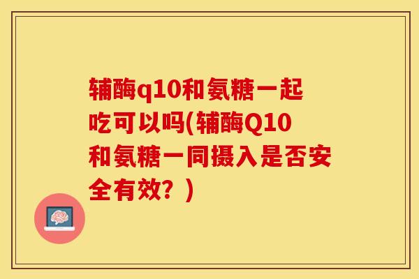 辅酶q10和氨糖一起吃可以吗(辅酶Q10和氨糖一同摄入是否安全有效？)