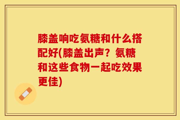 膝盖响吃氨糖和什么搭配好(膝盖出声？氨糖和这些食物一起吃效果更佳)