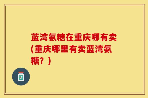 蓝湾氨糖在重庆哪有卖(重庆哪里有卖蓝湾氨糖？)