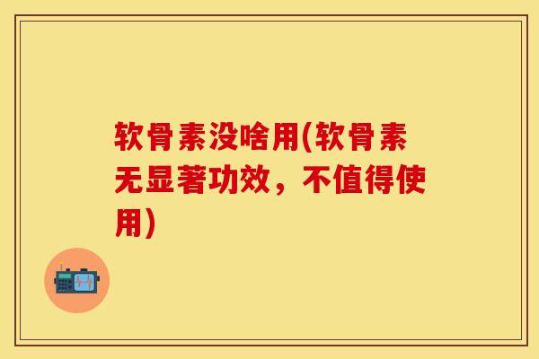 软骨素没啥用(软骨素无显著功效，不值得使用)