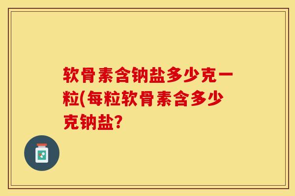 软骨素含钠盐多少克一粒(每粒软骨素含多少克钠盐？