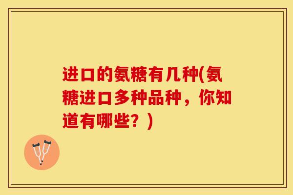 进口的氨糖有几种(氨糖进口多种品种，你知道有哪些？)