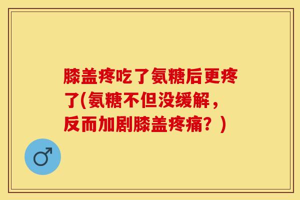 膝盖疼吃了氨糖后更疼了(氨糖不但没缓解，反而加剧膝盖疼痛？)