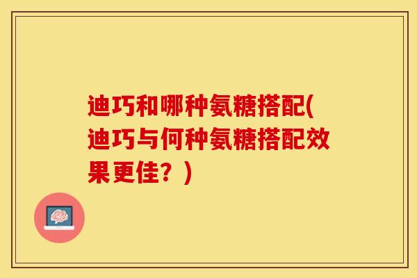 迪巧和哪种氨糖搭配(迪巧与何种氨糖搭配效果更佳？)
