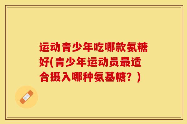 运动青少年吃哪款氨糖好(青少年运动员最适合摄入哪种氨基糖？)