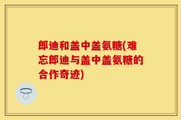 郎迪和盖中盖氨糖(难忘郎迪与盖中盖氨糖的合作奇迹)
