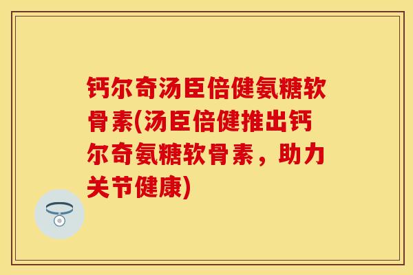 钙尔奇汤臣倍健氨糖软骨素(汤臣倍健推出钙尔奇氨糖软骨素，助力关节健康)