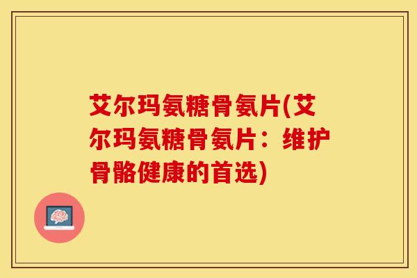 艾尔玛氨糖骨氨片(艾尔玛氨糖骨氨片:维护骨骼健康的首选)-第1张图片-关节保镖 艾尔玛氨糖骨氨片(艾尔玛氨糖骨氨片:维护骨骼健康的首选)-第1张图片-关节保镖
