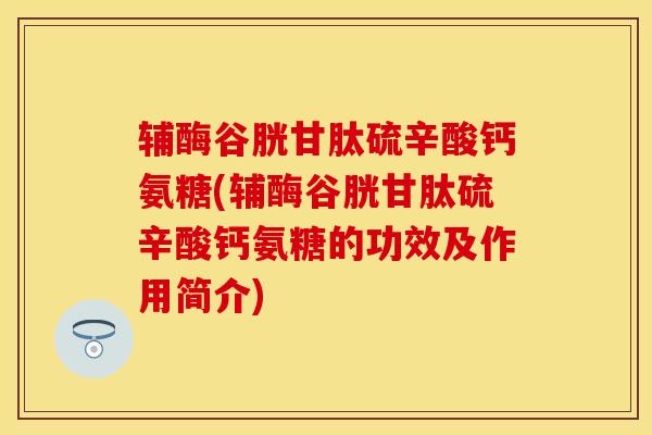 辅酶谷胱甘肽硫辛酸钙氨糖(辅酶谷胱甘肽硫辛酸钙氨糖的功效及作用简介)