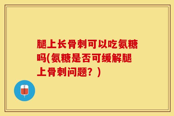 腿上长骨刺可以吃氨糖吗(氨糖是否可缓解腿上骨刺问题？)
