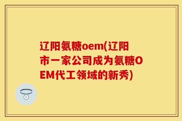 辽阳氨糖oem(辽阳市一家公司成为氨糖OEM代工领域的新秀)