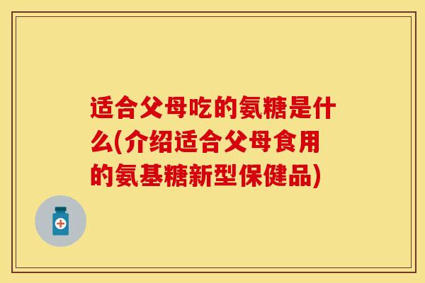 适合父母吃的氨糖是什么(介绍适合父母食用的氨基糖新型保健品)