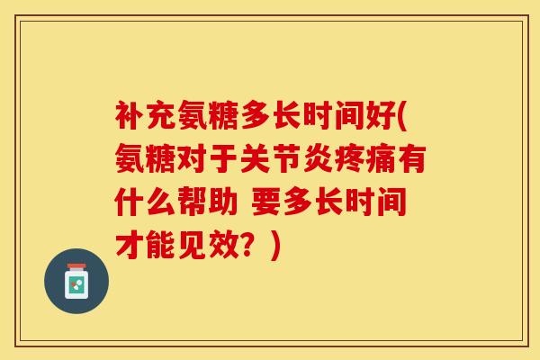 补充氨糖多长时间好(氨糖对于关节炎疼痛有什么帮助 要多长时间才能见效？)