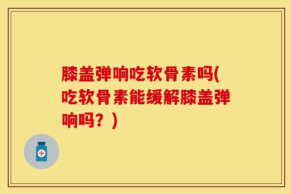 膝盖弹响吃软骨素吗(吃软骨素能缓解膝盖弹响吗？)