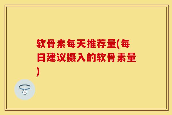 软骨素每天推荐量(每日建议摄入的软骨素量)