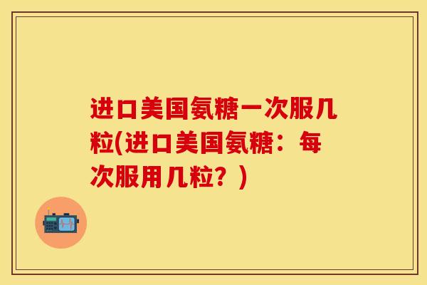 进口美国氨糖一次服几粒(进口美国氨糖：每次服用几粒？)
