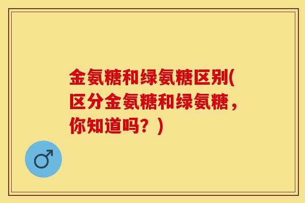 金氨糖和绿氨糖区别(区分金氨糖和绿氨糖，你知道吗？)