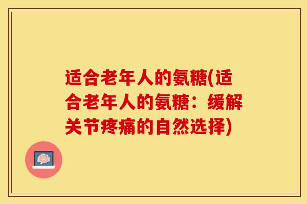 适合老年人的氨糖(适合老年人的氨糖：缓解关节疼痛的自然选择)