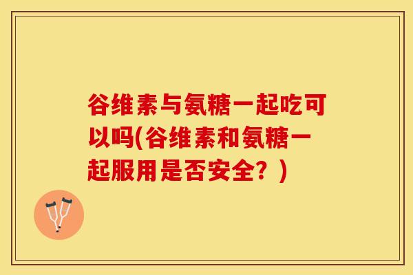 谷维素与氨糖一起吃可以吗(谷维素和氨糖一起服用是否安全？)