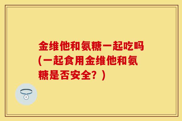 金维他和氨糖一起吃吗(一起食用金维他和氨糖是否安全？)