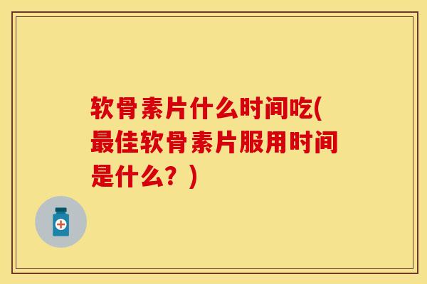 软骨素片什么时间吃(最佳软骨素片服用时间是什么？)