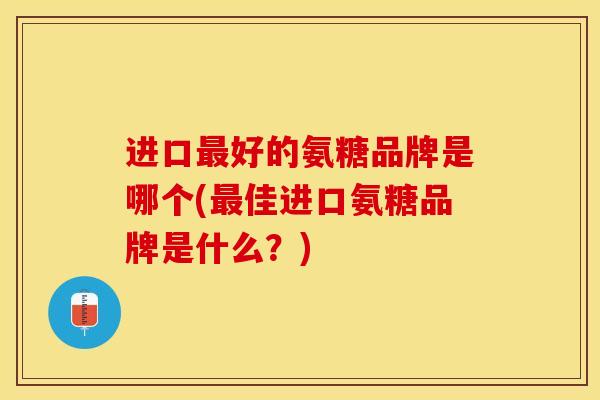 进口最好的氨糖品牌是哪个(最佳进口氨糖品牌是什么？)